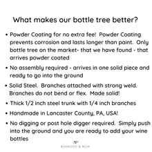 Load image into Gallery viewer, What makes our bottle tree better? Powder Coating for no extra fee! No assembly required! Arrives in one piece and ready to go into the ground Made of solid Steel Handmade in Lancaster County, PA, USA! No digging required. Simply push into ground