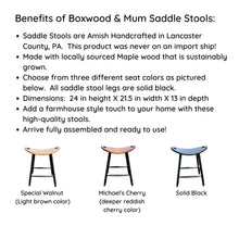 Load image into Gallery viewer, Benefits of Boxwood & Mum Saddle Stools:  Amish Handcrafted in the USA.  Made with locally sourced Maple Wood.  Three different color seat options.  Dimensions 24 inches high by 21.5 inch width by 13 inch depth.  Add a farmhouse touch to your home with high-quality stools.  Arrive fully assembled!