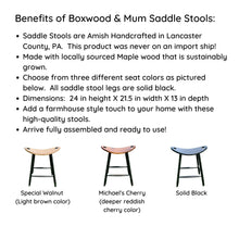 Load image into Gallery viewer, Benefits of Boxwood &amp; Mum Saddle Stools:  Amish Handcrafted in the USA.  Made with locally sourced Maple Wood.  Three different color seat options.  Dimensions 24 inches high by 21.5 inch width by 13 inch depth.  Add a farmhouse touch to your home with high-quality stools.  Arrive fully assembled!

